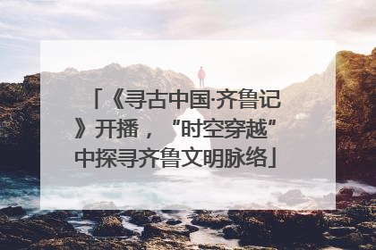 《寻古中国·齐鲁记》开播，“时空穿越”中探寻齐鲁文明脉络