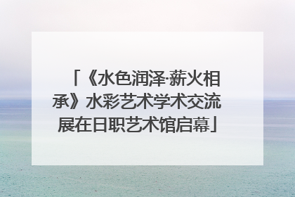 《水色润泽·薪火相承》水彩艺术学术交流展在日职艺术馆启幕