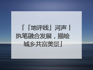 「地评线」河声丨执笔融合发展，描绘城乡共富美景