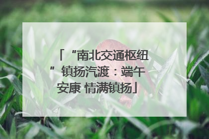 “南北交通枢纽”镇扬汽渡：端午安康 情满镇扬