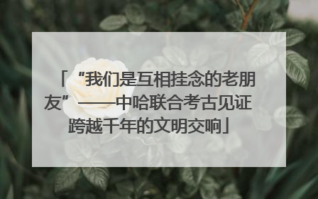 “我们是互相挂念的老朋友”——中哈联合考古见证跨越千年的文明交响