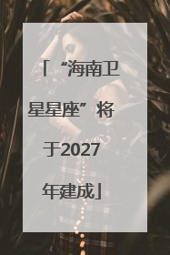 “海南卫星星座”将于2027年建成