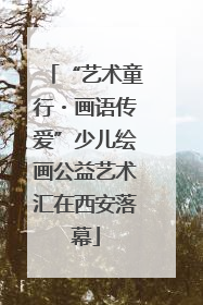 “艺术童行・画语传爱”少儿绘画公益艺术汇在西安落幕