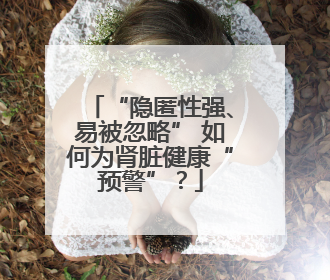 “隐匿性强、易被忽略” 如何为肾脏健康“预警”？