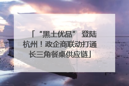 “黑土优品” 登陆杭州！政企商联动打通长三角餐桌供应链