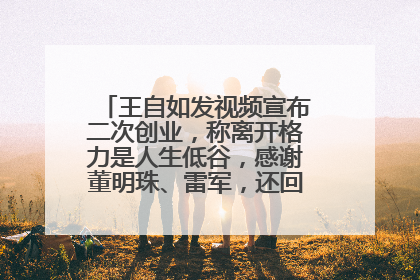 王自如发视频宣布二次创业，称离开格力是人生低谷，感谢董明珠、雷军，还回应了“工资条”：清楚自己要什么……