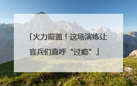 火力覆盖！这场演练让官兵们直呼“过瘾”
