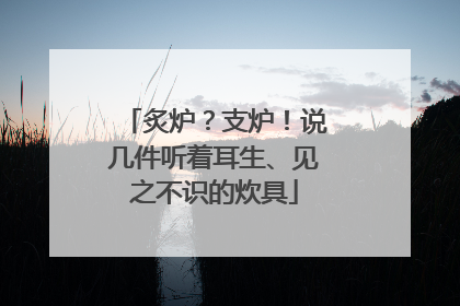 炙炉？支炉！说几件听着耳生、见之不识的炊具