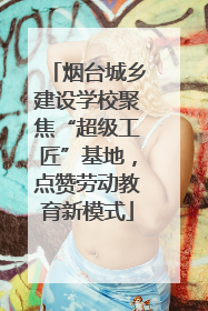 烟台城乡建设学校聚焦“超级工匠”基地，点赞劳动教育新模式