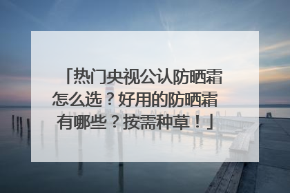 热门央视公认防晒霜怎么选？好用的防晒霜有哪些？按需种草！