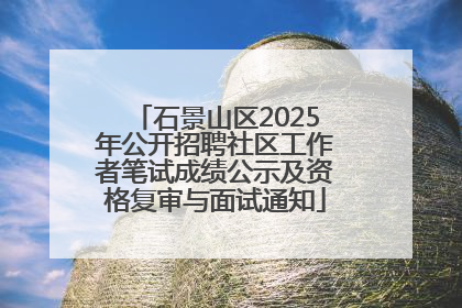 石景山区2025年公开招聘社区工作者笔试成绩公示及资格复审与面试通知