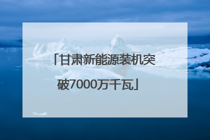甘肃新能源装机突破7000万千瓦