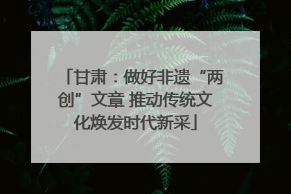 甘肃：做好非遗“两创”文章 推动传统文化焕发时代新采