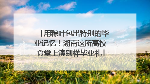 用粽叶包出特别的毕业记忆！湖南这所高校食堂上演别样毕业礼