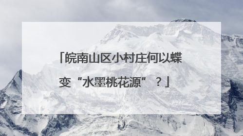 皖南山区小村庄何以蝶变“水墨桃花源”？