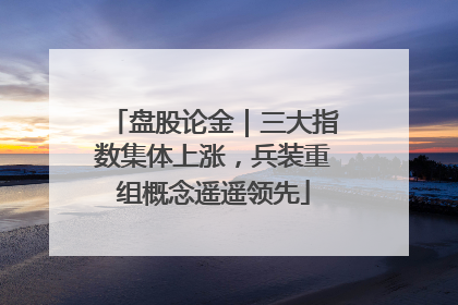 盘股论金｜三大指数集体上涨，兵装重组概念遥遥领先