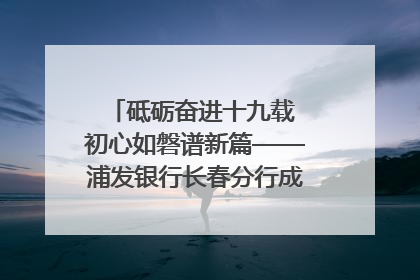砥砺奋进十九载 初心如磐谱新篇——浦发银行长春分行成立19周年助力吉林省全面振兴纪实
