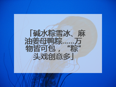 碱水粽雪冰、麻油姜母鸭粽……万物皆可包，“粽”头戏创意多