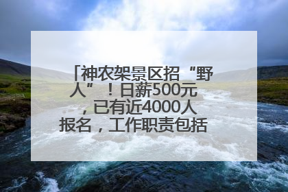 神农架景区招“野人”！日薪500元，已有近4000人报名，工作职责包括“接受游客投喂”