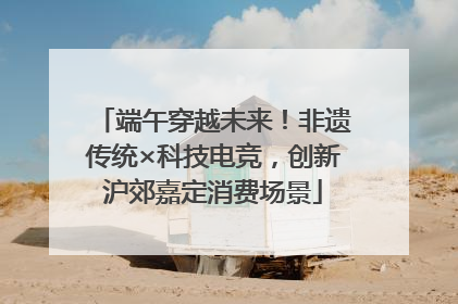 端午穿越未来！非遗传统×科技电竞，创新沪郊嘉定消费场景