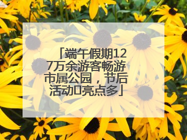 端午假期127万余游客畅游市属公园，节后活动﻿亮点多