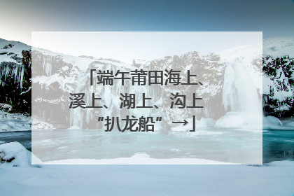 端午莆田海上、溪上、湖上、沟上“扒龙船”→