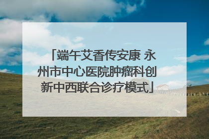 端午艾香传安康 永州市中心医院肿瘤科创新中西联合诊疗模式