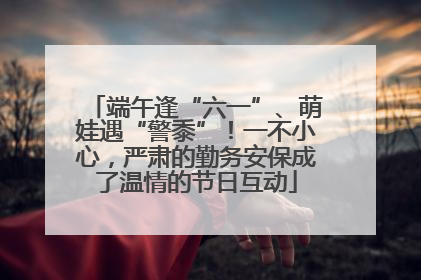 端午逢“六一”、萌娃遇“警黍”！一不小心，严肃的勤务安保成了温情的节日互动