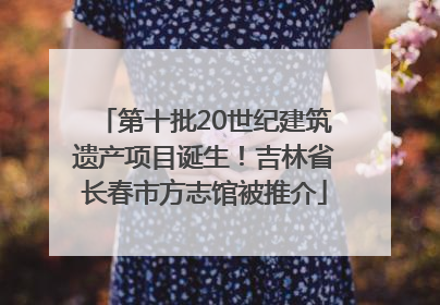 第十批20世纪建筑遗产项目诞生！吉林省长春市方志馆被推介