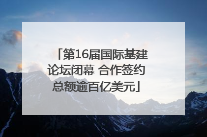 第16届国际基建论坛闭幕 合作签约总额逾百亿美元