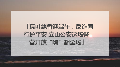 粽叶飘香迎端午，反诈同行护平安 立山公安这场警营开放“嗨”翻全场