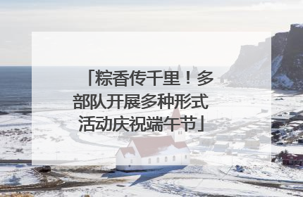 粽香传千里！多部队开展多种形式活动庆祝端午节