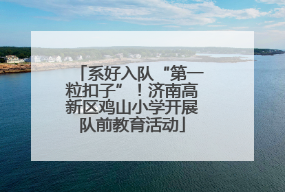 系好入队“第一粒扣子”！济南高新区鸡山小学开展队前教育活动
