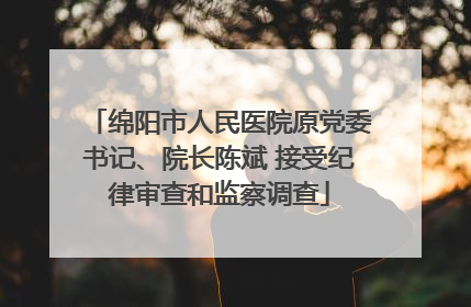 绵阳市人民医院原党委书记、院长陈斌 接受纪律审查和监察调查