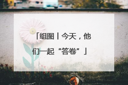 组图丨今天，他们一起“答卷”