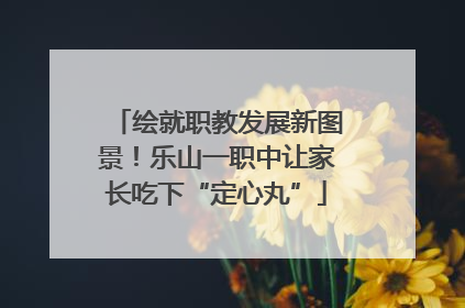 绘就职教发展新图景！乐山一职中让家长吃下“定心丸”