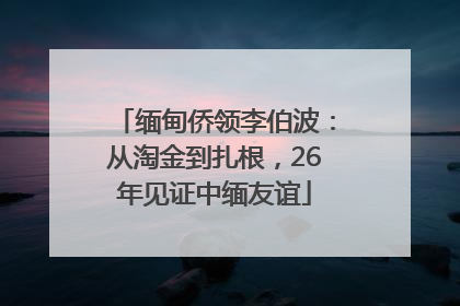 缅甸侨领李伯波：从淘金到扎根，26年见证中缅友谊