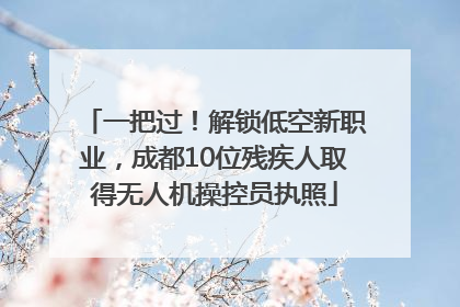 一把过！解锁低空新职业，成都10位残疾人取得无人机操控员执照