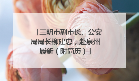 三明市副市长、公安局局长柳建忠，赴泉州履新（附简历）