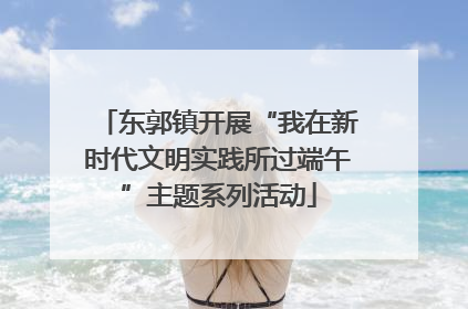 东郭镇开展“我在新时代文明实践所过端午”主题系列活动
