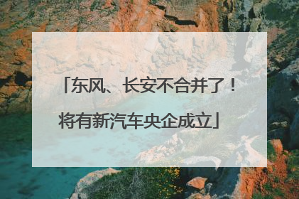东风、长安不合并了！将有新汽车央企成立