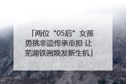 两位“05后”女孩勇挑非遗传承重担 让芜湖铁画焕发新生机