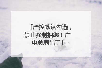 严控默认勾选，禁止强制捆绑！广电总局出手