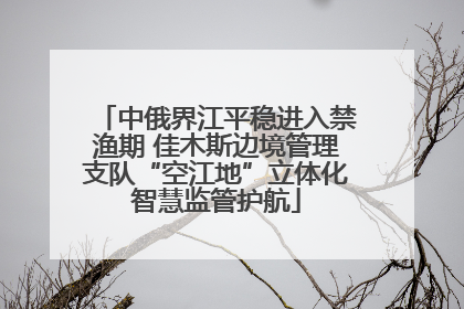 中俄界江平稳进入禁渔期 佳木斯边境管理支队“空江地”立体化智慧监管护航