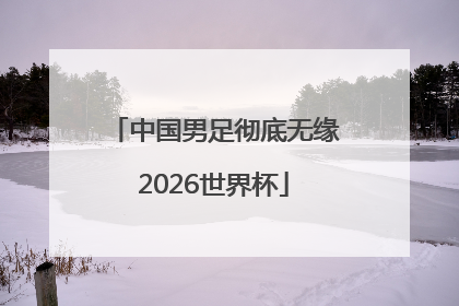 中国男足彻底无缘2026世界杯