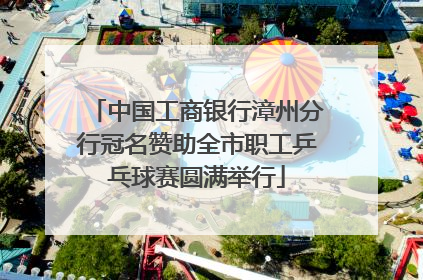 中国工商银行漳州分行冠名赞助全市职工乒乓球赛圆满举行