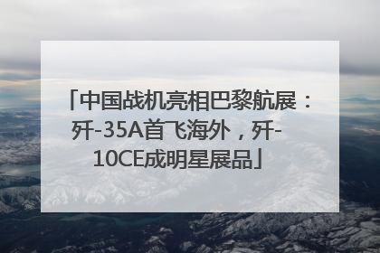 中国战机亮相巴黎航展：歼-35A首飞海外，歼-10CE成明星展品