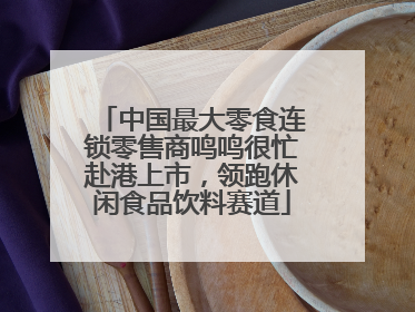 中国最大零食连锁零售商鸣鸣很忙赴港上市，领跑休闲食品饮料赛道