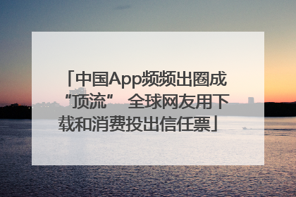 中国App频频出圈成“顶流” 全球网友用下载和消费投出信任票