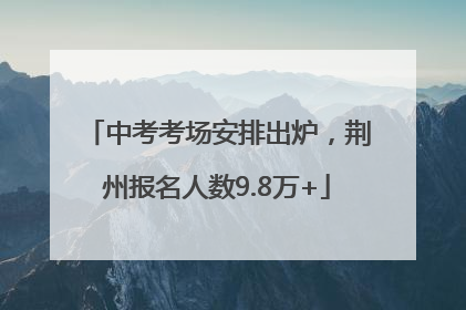 中考考场安排出炉，荆州报名人数9.8万+